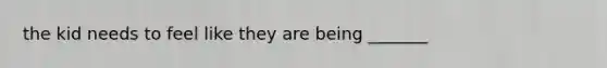 the kid needs to feel like they are being _______