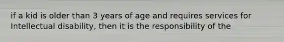 if a kid is older than 3 years of age and requires services for Intellectual disability, then it is the responsibility of the