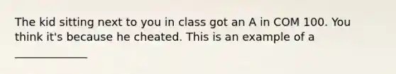 The kid sitting next to you in class got an A in COM 100. You think it's because he cheated. This is an example of a _____________