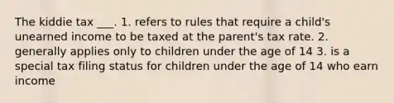 The kiddie tax ___. 1. refers to rules that require a child's unearned income to be taxed at the parent's tax rate. 2. generally applies only to children under the age of 14 3. is a special tax filing status for children under the age of 14 who earn income