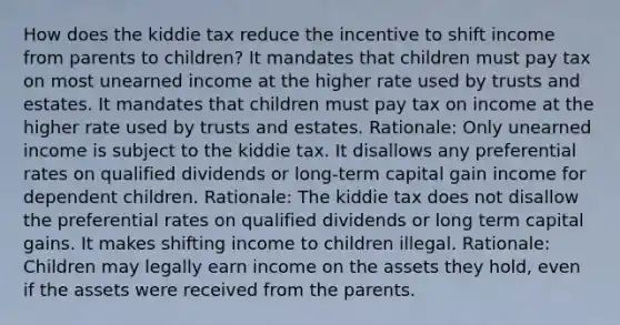 How does the kiddie tax reduce the incentive to shift income from parents to children? It mandates that children must pay tax on most unearned income at the higher rate used by trusts and estates. It mandates that children must pay tax on income at the higher rate used by trusts and estates. Rationale: Only unearned income is subject to the kiddie tax. It disallows any preferential rates on qualified dividends or long-term capital gain income for dependent children. Rationale: The kiddie tax does not disallow the preferential rates on qualified dividends or long term capital gains. It makes shifting income to children illegal. Rationale: Children may legally earn income on the assets they hold, even if the assets were received from the parents.