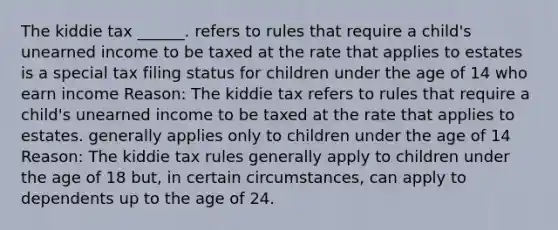 The kiddie tax ______. refers to rules that require a child's unearned income to be taxed at the rate that applies to estates is a special tax filing status for children under the age of 14 who earn income Reason: The kiddie tax refers to rules that require a child's unearned income to be taxed at the rate that applies to estates. generally applies only to children under the age of 14 Reason: The kiddie tax rules generally apply to children under the age of 18 but, in certain circumstances, can apply to dependents up to the age of 24.