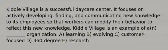 Kiddie Village is a successful daycare center. It focuses on actively developing, finding, and communicating new knowledge to its employees so that workers can modify their behavior to reflect this new knowledge. Kiddie Village is an example of a(n) ________ organization. A) learning B) evolving C) customer-focused D) 360-degree E) research