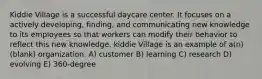 Kiddie Village is a successful daycare center. It focuses on a actively developing, finding, and communicating new knowledge to its employees so that workers can modify their behavior to reflect this new knowledge. kiddie Village is an example of a(n) (blank) organization. A) customer B) learning C) research D) evolving E) 360-degree