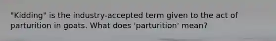 "Kidding" is the industry-accepted term given to the act of parturition in goats. What does 'parturition' mean?