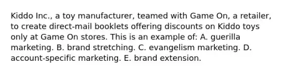 Kiddo Inc., a toy manufacturer, teamed with Game On, a retailer, to create direct-mail booklets offering discounts on Kiddo toys only at Game On stores. This is an example of: A. guerilla marketing. B. brand stretching. C. evangelism marketing. D. account-specific marketing. E. brand extension.