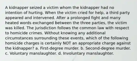 A kidnapper seized a victim whom the kidnapper had no intention of hurting. When the victim cried for help, a third party appeared and intervened. After a prolonged fight and many heated words exchanged between the three parties, the victim was killed. The jurisdiction follows the common law with respect to homicide crimes. Without knowing any additional circumstances surrounding these events, which of the following homicide charges is certainly NOT an appropriate charge against the kidnapper? a. First-degree murder. b. Second-degree murder. c. Voluntary manslaughter. d. Involuntary manslaughter.