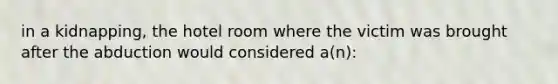 in a kidnapping, the hotel room where the victim was brought after the abduction would considered a(n):