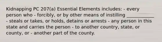 Kidnapping PC 207(a) Essential Elements includes: - every person who - forcibly, or by other means of instilling ____________ - steals or takes, or holds, detains or arrests - any person in this state and carries the person - to another country, state, or county, or - another part of the county.