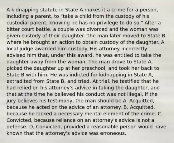 A kidnapping statute in State A makes it a crime for a person, including a parent, to "take a child from the custody of his custodial parent, knowing he has no privilege to do so." After a bitter court battle, a couple was divorced and the woman was given custody of their daughter. The man later moved to State B where he brought an action to obtain custody of the daughter. A local judge awarded him custody. His attorney incorrectly advised him that, under this award, he was entitled to take the daughter away from the woman. The man drove to State A, picked the daughter up at her preschool, and took her back to State B with him. He was indicted for kidnapping in State A, extradited from State B, and tried. At trial, he testified that he had relied on his attorney's advice in taking the daughter, and that at the time he believed his conduct was not illegal. If the jury believes his testimony, the man should be A. Acquitted, because he acted on the advice of an attorney. B. Acquitted, because he lacked a necessary mental element of the crime. C. Convicted, because reliance on an attorney's advice is not a defense. D. Convicted, provided a reasonable person would have known that the attorney's advice was erroneous.