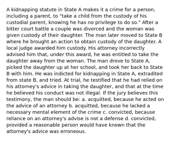 A kidnapping statute in State A makes it a crime for a person, including a parent, to "take a child from the custody of his custodial parent, knowing he has no privilege to do so." After a bitter court battle a couple was divorced and the woman was given custody of their daughter. The man later moved to State B where he brought an action to obtain custody of the daughter. A local judge awarded him custody. His attorney incorrectly advised him that, under this award, he was entitled to take the daughter away from the woman. The man drove to State A, picked the daughter up at her school, and took her back to State B with him. He was indicted for kidnapping in State A, extradited from state B, and tried. At trial, he testified that he had relied on his attorney's advice in taking the daughter, and that at the time he believed his conduct was not illegal. If the jury believes this testimony, the man should be: a. acquitted, because he acted on the advice of an attorney b. acquitted, because he lacked a necessary mental element of the crime c. convicted, because reliance on an attorney's advise is not a defense d. convicted, provided a reasonable person would have known that the attorney's advice was erroneous.