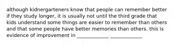 although kidnergarteners know that people can remember better if they study longer, it is usually not until the third grade that kids understand some things are easier to remember than others and that some people have better memories than others. this is evidence of improvement in _____________ _____________