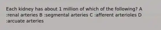 Each kidney has about 1 million of which of the following? A :renal arteries B :segmental arteries C :afferent arterioles D :arcuate arteries