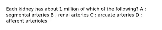 Each kidney has about 1 million of which of the following? A : segmental arteries B : renal arteries C : arcuate arteries D : afferent arterioles