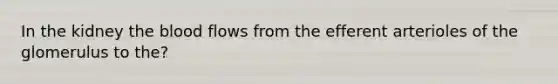 In the kidney the blood flows from the efferent arterioles of the glomerulus to the?