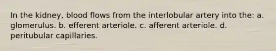 In the kidney, blood flows from the interlobular artery into the: a. glomerulus. b. efferent arteriole. c. afferent arteriole. d. peritubular capillaries.