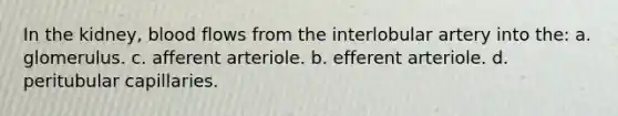 In the kidney, blood flows from the interlobular artery into the: a. glomerulus. c. afferent arteriole. b. efferent arteriole. d. peritubular capillaries.