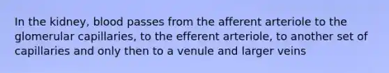 In the kidney, blood passes from the afferent arteriole to the glomerular capillaries, to the efferent arteriole, to another set of capillaries and only then to a venule and larger veins