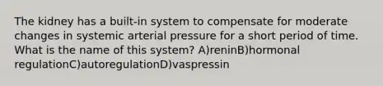 The kidney has a built-in system to compensate for moderate changes in systemic arterial pressure for a short period of time. What is the name of this system? A)reninB)hormonal regulationC)autoregulationD)vaspressin