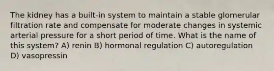 The kidney has a built-in system to maintain a stable glomerular filtration rate and compensate for moderate changes in systemic arterial pressure for a short period of time. What is the name of this system? A) renin B) hormonal regulation C) autoregulation D) vasopressin