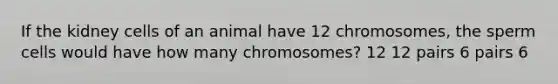 If the kidney cells of an animal have 12 chromosomes, the sperm cells would have how many chromosomes? 12 12 pairs 6 pairs 6