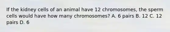 If the kidney cells of an animal have 12 chromosomes, the sperm cells would have how many chromosomes? A. 6 pairs B. 12 C. 12 pairs D. 6