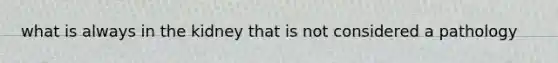 what is always in the kidney that is not considered a pathology