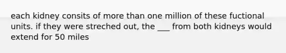 each kidney consits of <a href='https://www.questionai.com/knowledge/keWHlEPx42-more-than' class='anchor-knowledge'>more than</a> one million of these fuctional units. if they were streched out, the ___ from both kidneys would extend for 50 miles