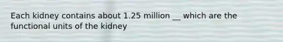 Each kidney contains about 1.25 million __ which are the functional units of the kidney