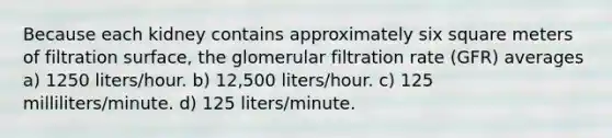 Because each kidney contains approximately six square meters of filtration surface, the glomerular filtration rate (GFR) averages a) 1250 liters/hour. b) 12,500 liters/hour. c) 125 milliliters/minute. d) 125 liters/minute.