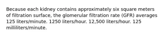 Because each kidney contains approximately six square meters of filtration surface, the glomerular filtration rate (GFR) averages 125 liters/minute. 1250 liters/hour. 12,500 liters/hour. 125 milliliters/minute.