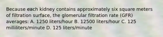 Because each kidney contains approximately six square meters of filtration surface, the glomerular filtration rate (GFR) averages: A. 1250 liters/hour B. 12500 liters/hour C. 125 milliliters/minute D. 125 liters/minute