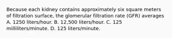 Because each kidney contains approximately six square meters of filtration surface, the glomerular filtration rate (GFR) averages A. 1250 liters/hour. B. 12,500 liters/hour. C. 125 milliliters/minute. D. 125 liters/minute.