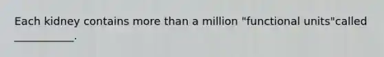 Each kidney contains more than a million "functional units"called ___________.