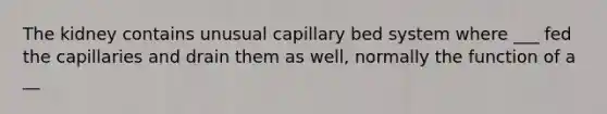 The kidney contains unusual capillary bed system where ___ fed the capillaries and drain them as well, normally the function of a __