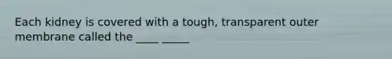 Each kidney is covered with a tough, transparent outer membrane called the ____ _____