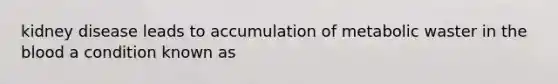 kidney disease leads to accumulation of metabolic waster in the blood a condition known as
