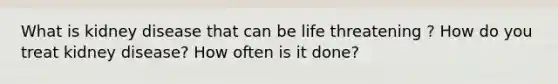 What is kidney disease that can be life threatening ? How do you treat kidney disease? How often is it done?