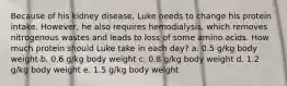 Because of his kidney disease, Luke needs to change his protein intake. However, he also requires hemodialysis, which removes nitrogenous wastes and leads to loss of some amino acids. How much protein should Luke take in each day? a. 0.5 g/kg body weight b. 0.6 g/kg body weight c. 0.8 g/kg body weight d. 1.2 g/kg body weight e. 1.5 g/kg body weight