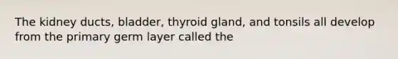 The kidney ducts, bladder, thyroid gland, and tonsils all develop from the primary germ layer called the