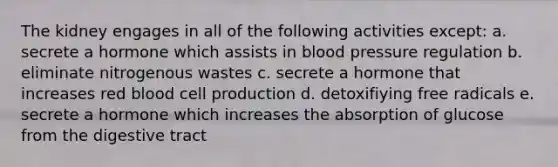 The kidney engages in all of the following activities except: a. secrete a hormone which assists in blood pressure regulation b. eliminate nitrogenous wastes c. secrete a hormone that increases red blood cell production d. detoxifiying free radicals e. secrete a hormone which increases the absorption of glucose from the digestive tract