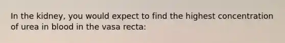 In the kidney, you would expect to find the highest concentration of urea in blood in the vasa recta: