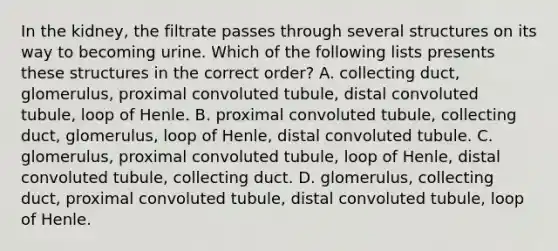 In the kidney, the filtrate passes through several structures on its way to becoming urine. Which of the following lists presents these structures in the correct order? A. collecting duct, glomerulus, proximal convoluted tubule, distal convoluted tubule, loop of Henle. B. proximal convoluted tubule, collecting duct, glomerulus, loop of Henle, distal convoluted tubule. C. glomerulus, proximal convoluted tubule, loop of Henle, distal convoluted tubule, collecting duct. D. glomerulus, collecting duct, proximal convoluted tubule, distal convoluted tubule, loop of Henle.