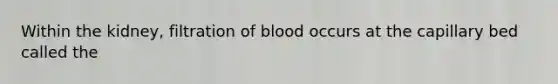 Within the kidney, filtration of blood occurs at the capillary bed called the