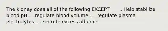 The kidney does all of the following EXCEPT ____. Help stabilize blood pH.....regulate blood volume......regulate plasma electrolytes .....secrete excess albumin