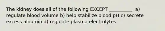 The kidney does all of the following EXCEPT __________. a) regulate blood volume b) help stabilize blood pH c) secrete excess albumin d) regulate plasma electrolytes