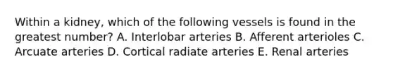 Within a kidney, which of the following vessels is found in the greatest number? A. Interlobar arteries B. Afferent arterioles C. Arcuate arteries D. Cortical radiate arteries E. Renal arteries