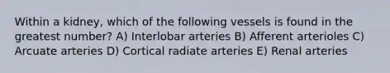 Within a kidney, which of the following vessels is found in the greatest number? A) Interlobar arteries B) Afferent arterioles C) Arcuate arteries D) Cortical radiate arteries E) Renal arteries