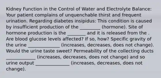 Kidney Function in the Control of Water and Electrolyte Balance: Your patient complains of unquenchable thirst and frequent urination. Regarding diabetes insipidus: This condition is caused by insufficient production of the _________ (hormone). Site of hormone production is the ________ and it is released from the . Are blood glucose levels affected? If so, how? Specific gravity of the urine ______________ (increases, decreases, does not change). Would the urine taste sweet? Permeability of the collecting ducts _____________ (increases, decreases, does not change) and so urine output _______________ (increases, decreases, does not change).