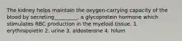 The kidney helps maintain the oxygen-carrying capacity of the blood by secreting_________, a glycoprotein hormone which stimulates RBC production in the myeloid tissue. 1. erythropoietin 2. urine 3. aldosterone 4. hilum